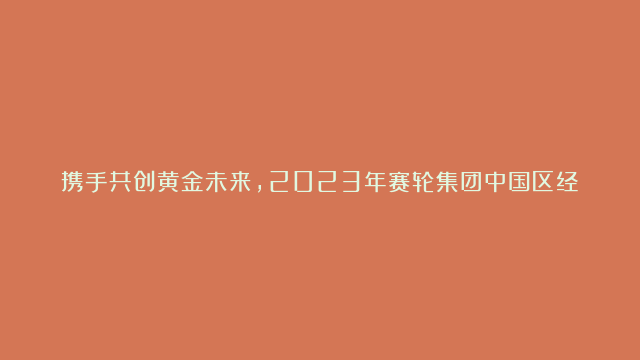 携手共创黄金未来，2023年赛轮集团中国区经销商大会圆满召开！#赛轮集团#…