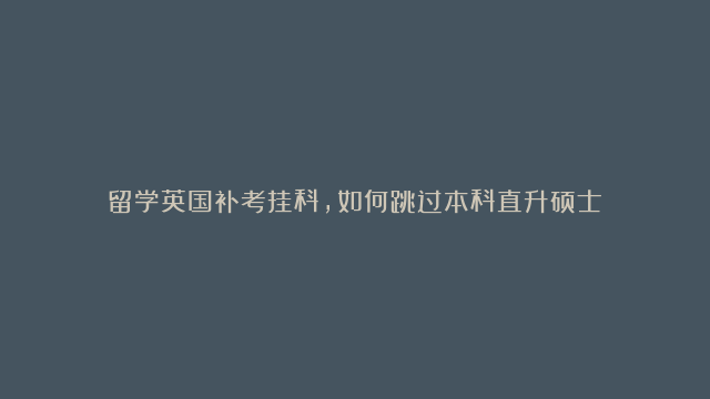 留学英国补考挂科，如何跳过本科直升硕士？