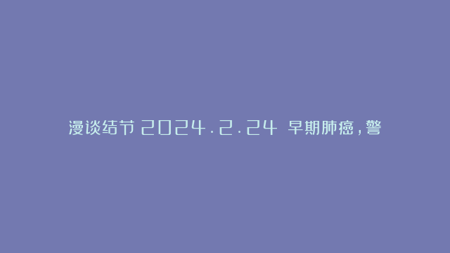 漫谈结节（2024.2.24）：早期肺癌，警惕隐形的过度手术！