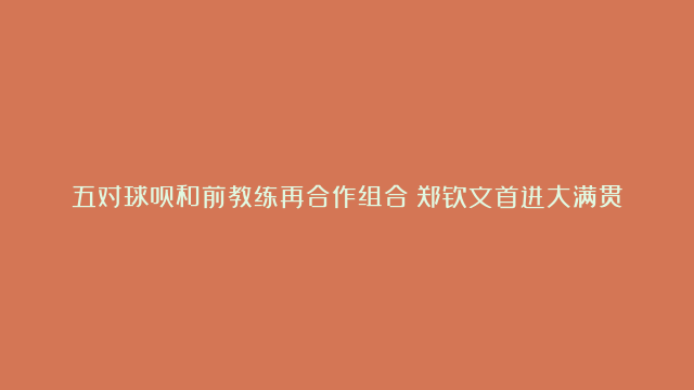 五对球员和前教练再合作组合：郑钦文首进大满贯决赛 德约的成功铸造传奇