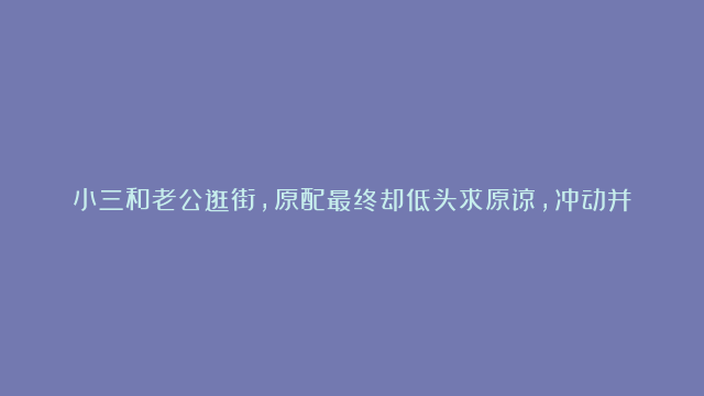 小三和老公逛街，原配最终却低头求原谅，冲动并不是正当防卫