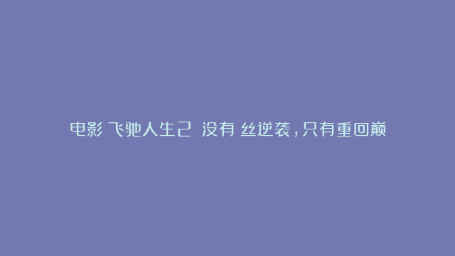 电影《飞驰人生2》：没有屌丝逆袭，只有重回巅峰，成功对屌丝基本上就是做梦！