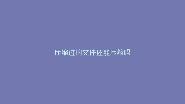 压缩过的文件还能压缩吗？