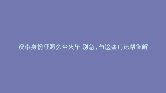 没带身份证怎么坐火车？别急，有这些方法帮你解围！