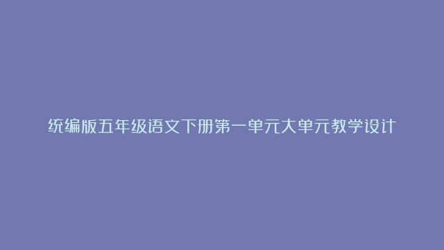 统编版五年级语文下册第一单元大单元教学设计