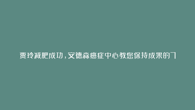 贾玲减肥成功，安德森癌症中心教您保持成果的7个策略