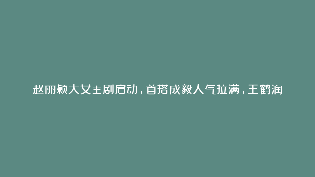 赵丽颖大女主剧启动，首搭成毅人气拉满，王鹤润、肖顺尧惊喜加盟