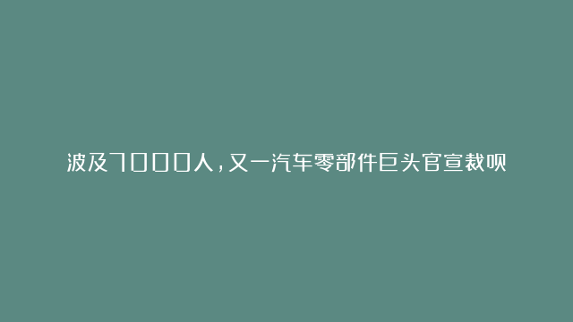 波及7000人，又一汽车零部件巨头官宣裁员