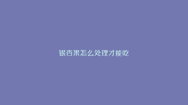 银杏果怎么处理才能吃