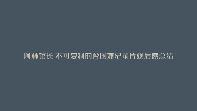 阿林馆长：不可复制的曾国藩纪录片观后感总结