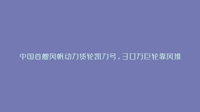 中国首艘风帆动力货轮凯力号，30万巨轮靠风推着跑，实现节能减排