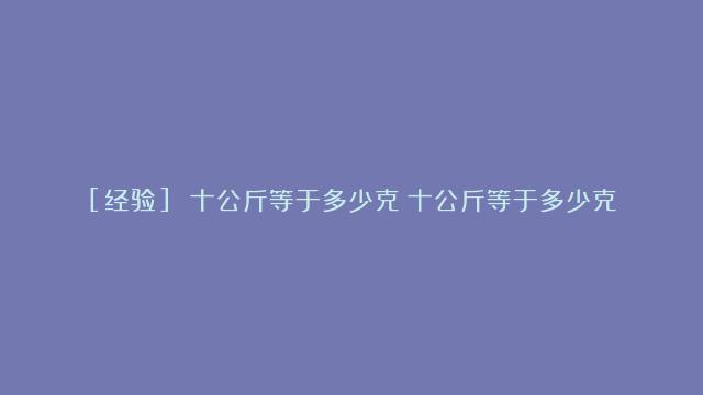 [经验] 十公斤等于多少克（十公斤等于多少克）