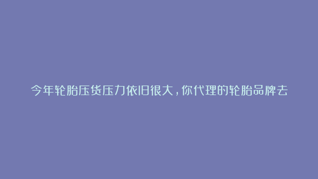 今年轮胎压货压力依旧很大，你代理的轮胎品牌去年生产了多少轮胎？#轮胎#产能升级#