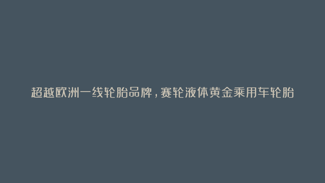 超越欧洲一线轮胎品牌，赛轮液体黄金乘用车轮胎中国上市#赛轮轮胎#液体黄金#…