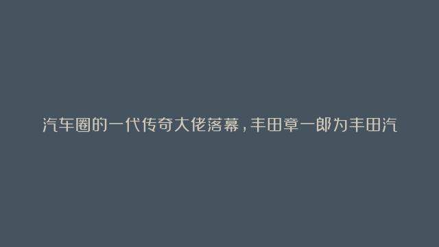 汽车圈的一代传奇大佬落幕，丰田章一郎为丰田汽车、为日本乃至全球汽车的领先品…