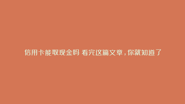 信用卡能取现金吗？看完这篇文章，你就知道了