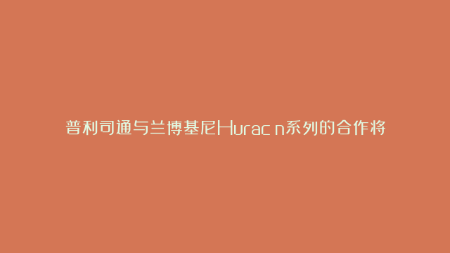 普利司通与兰博基尼Huracán系列的合作将再续新篇——普利司通成为兰博基…