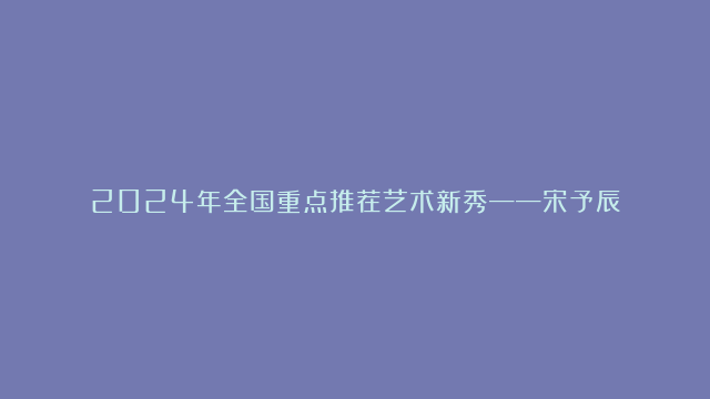 2024年全国重点推荐艺术新秀——宋予辰