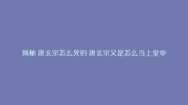 揭秘：唐玄宗怎么死的？唐玄宗又是怎么当上皇帝的？