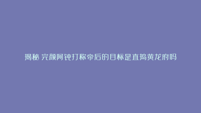 揭秘：完颜阿骨打称帝后的目标是直捣黄龙府吗？