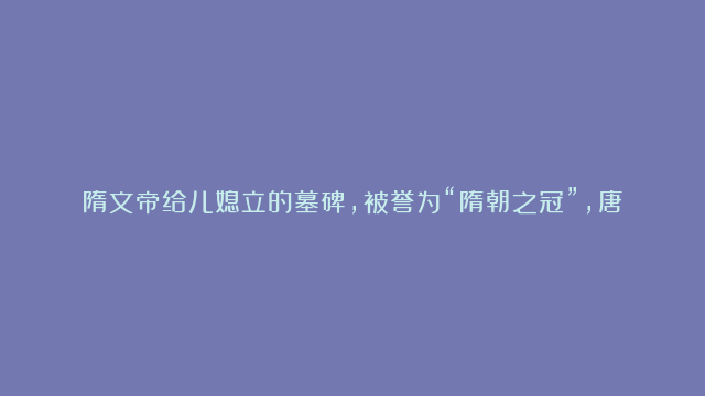 隋文帝给儿媳立的墓碑，被誉为“隋朝之冠”，唐楷跟它比，瞬间变得呆板！