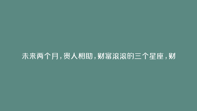 未来两个月，贵人相助，财富滚滚的三个星座，财源广进