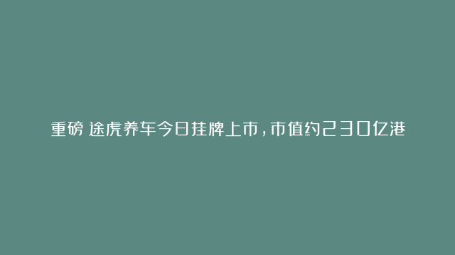 重磅！途虎养车今日挂牌上市，市值约230亿港元#途虎养车#汽车服务#养车