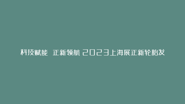 科技赋能 正新领航！2023上海展正新轮胎发布重磅技术和产品#正新轮胎#两…