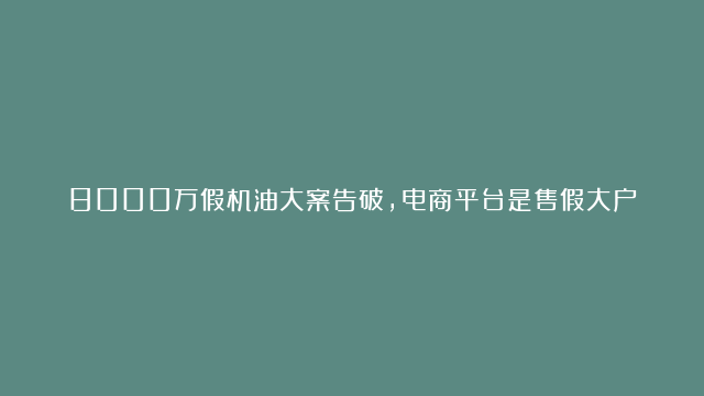 8000万假机油大案告破，电商平台是售假大户，视频来源：平安天峨 #假机油…