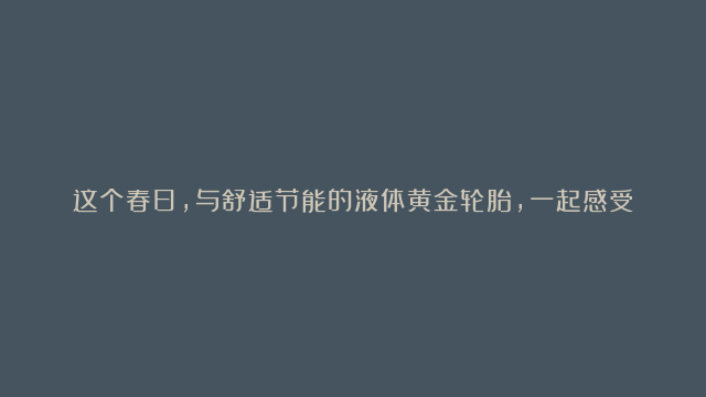 这个春日，与舒适节能的液体黄金轮胎，一起感受驾乘新体验，趣享宝藏新生活！