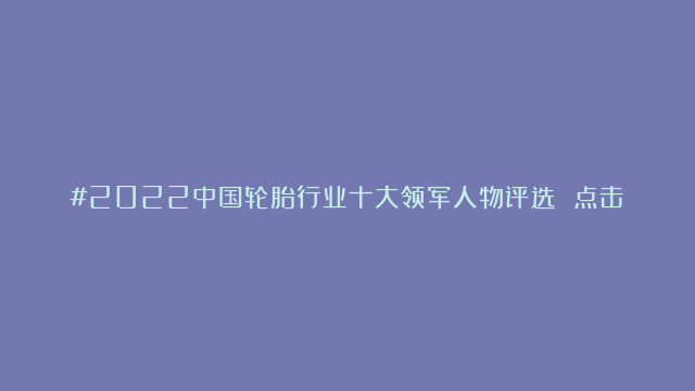 #2022中国轮胎行业十大领军人物评选 点击评论区内链接参与投票 拥抱轮…