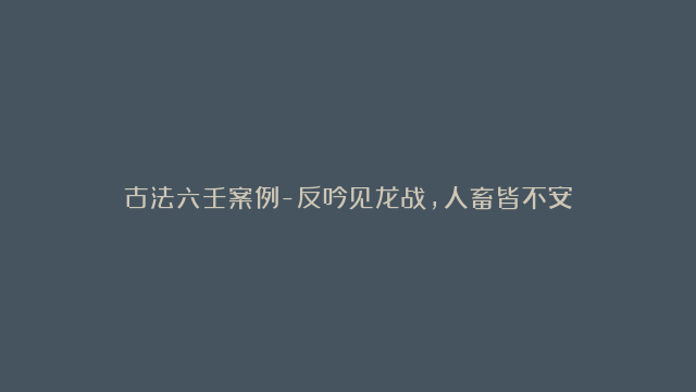 古法六壬案例-反吟见龙战，人畜皆不安