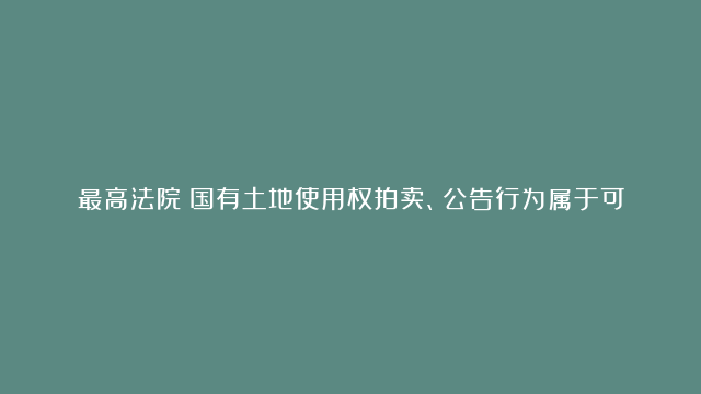 最高法院：国有土地使用权拍卖、公告行为属于可诉的行政行为