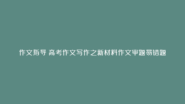 作文指导：高考作文写作之新材料作文审题易错题型攻略