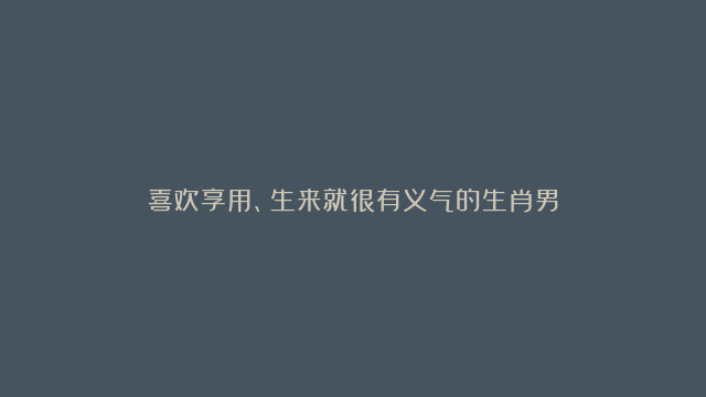 喜欢享用、生来就很有义气的生肖男