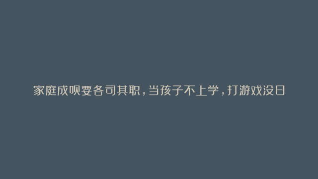 家庭成员要各司其职，当孩子不上学，打游戏没日没夜，不愿出门等等情况时，观察一下你们的家庭关系是否有“错位” “缺位” “越位”