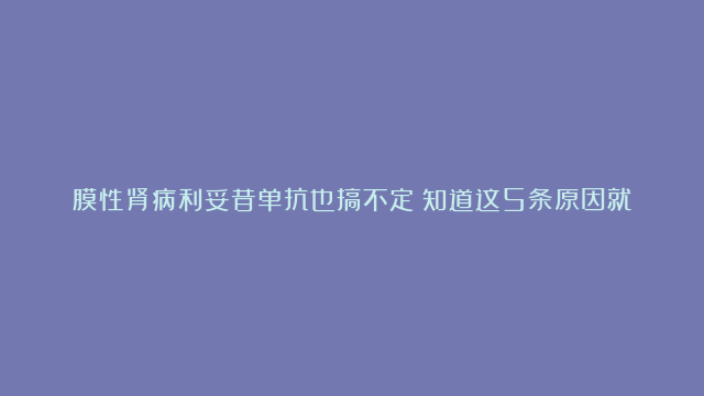 膜性肾病利妥昔单抗也搞不定！知道这5条原因就能理解医生的新方案