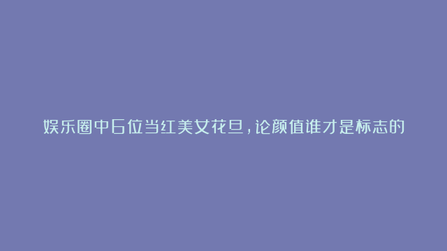 娱乐圈中6位当红美女花旦，论颜值谁才是标志的中国脸女神？