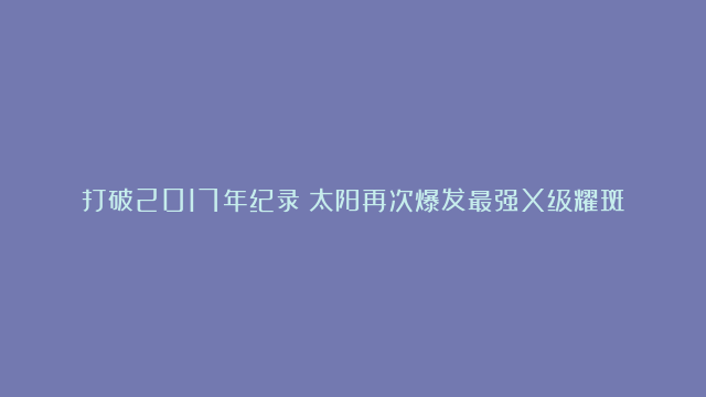 打破2017年纪录！太阳再次爆发最强X级耀斑