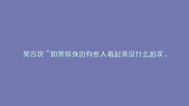 莫言说：“如果你身边有些人看起来没什么追求，还整天嘻嘻哈哈的，你甚至看不起这样的闲鱼，那可能是你错了