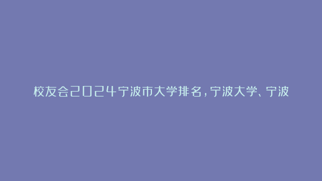 校友会2024宁波市大学排名，宁波大学、宁波诺丁汉大学位居首位