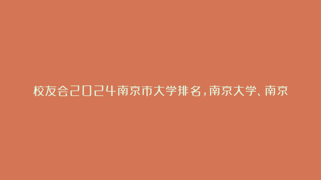 校友会2024南京市大学排名，南京大学、南京传媒学院雄居榜首