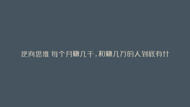 逆向思维：每个月赚几千，和赚几万的人到底有什么区别