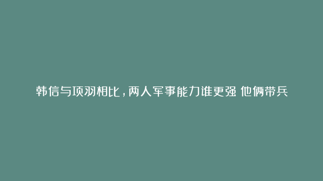 韩信与项羽相比，两人军事能力谁更强？他俩带兵对阵的话谁能赢