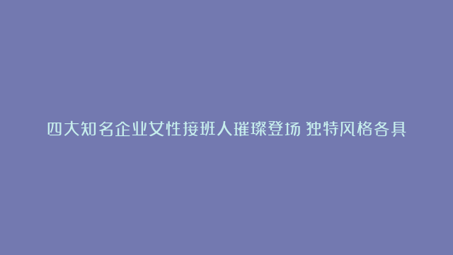 四大知名企业女性接班人璀璨登场：独特风格各具魅力，共谱企业发展崭新篇章