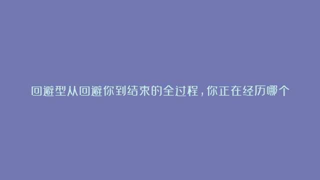 回避型从回避你到结束的全过程，你正在经历哪个阶段？