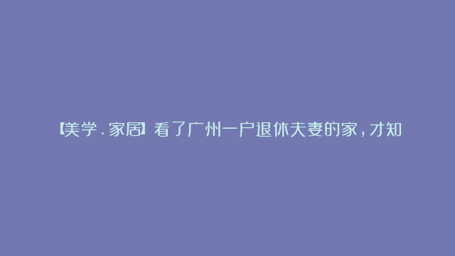 【美学.家居】看了广州一户退休夫妻的家，才知道什么叫岁月静好一进门就被治愈|复古|层次感|广州市