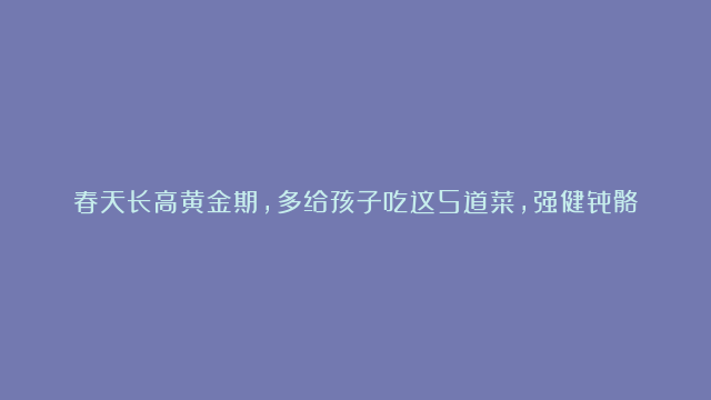 春天长高黄金期，多给孩子吃这5道菜，强健骨骼促发育，猛长个