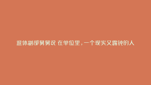 退休副部舅舅说：在单位里，一个现实又露骨的人际关系真相：不跑不送，降级使用；只跑不送，原地不动；又跑又送，提拔重用！