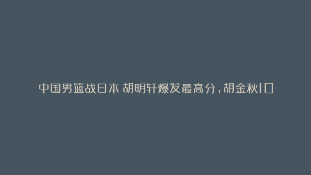 中国男篮战日本：胡明轩爆发最高分，胡金秋10分，上半场战平